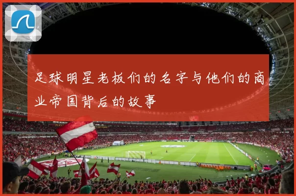 足球明星老板们的名字与他们的商业帝国背后的故事