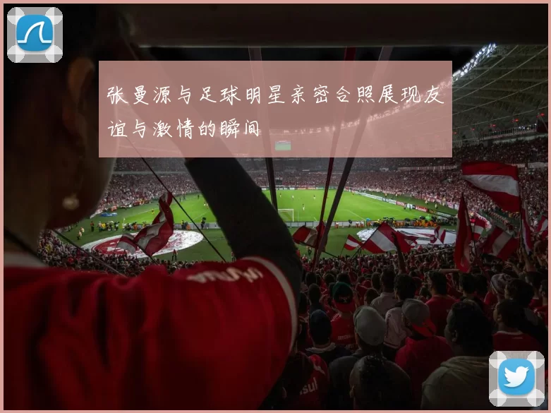 张曼源与足球明星亲密合照展现友谊与激情的瞬间
