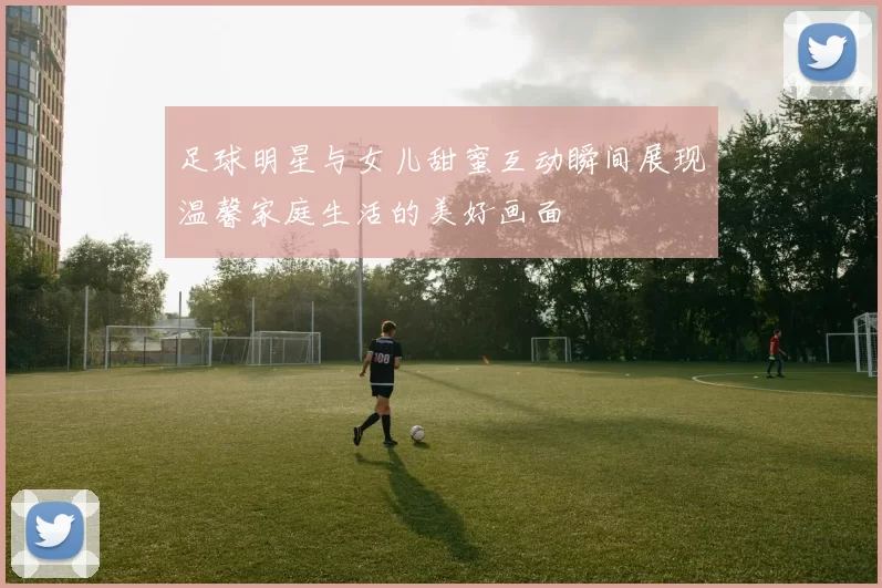 足球明星与女儿甜蜜互动瞬间展现温馨家庭生活的美好画面