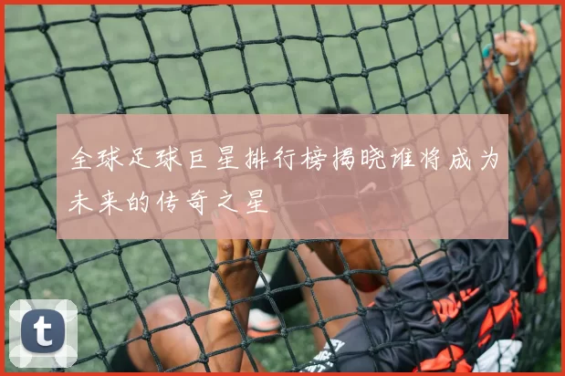 全球足球巨星排行榜揭晓谁将成为未来的传奇之星
