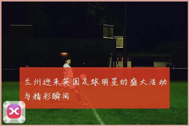 兰州迎来英国足球明星的盛大活动与精彩瞬间