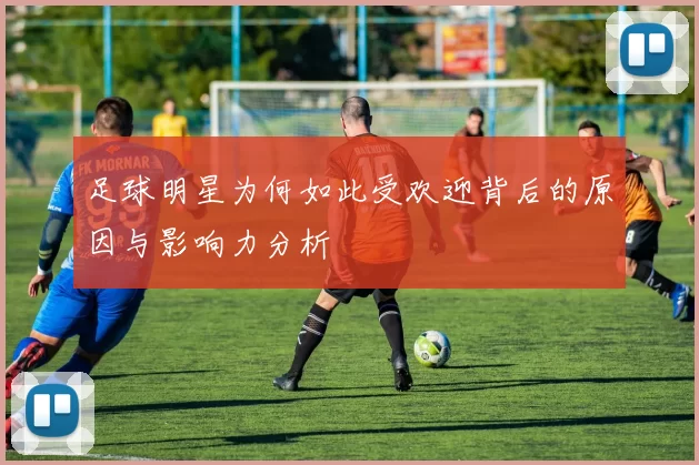 足球明星为何如此受欢迎背后的原因与影响力分析