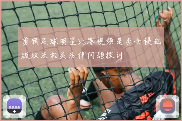 剪辑足球明星比赛视频是否会侵犯版权及相关法律问题探讨