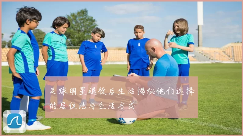 足球明星退役后生活揭秘他们选择的居住地与生活方式