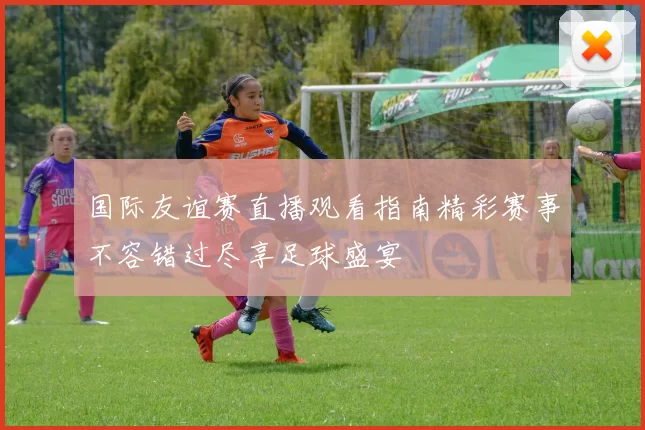国际友谊赛直播观看指南精彩赛事不容错过尽享足球盛宴