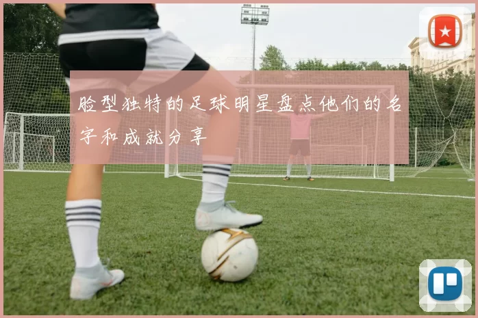 脸型独特的足球明星盘点他们的名字和成就分享