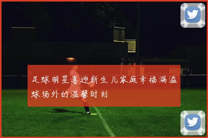 足球明星喜迎新生儿家庭幸福满溢球场外的温馨时刻