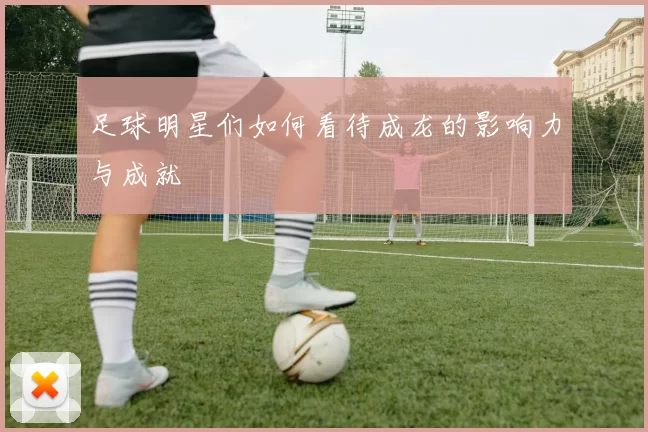 足球明星们如何看待成龙的影响力与成就