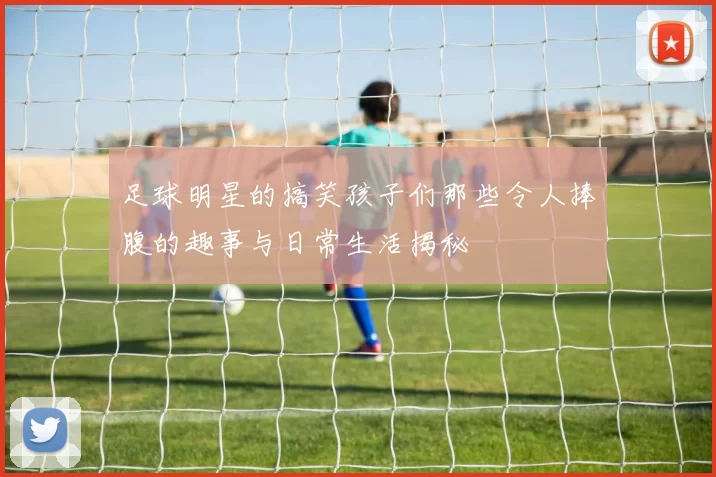 足球明星的搞笑孩子们那些令人捧腹的趣事与日常生活揭秘