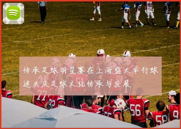 传承足球明星赛在上海盛大举行球迷共庆足球文化传承与发展