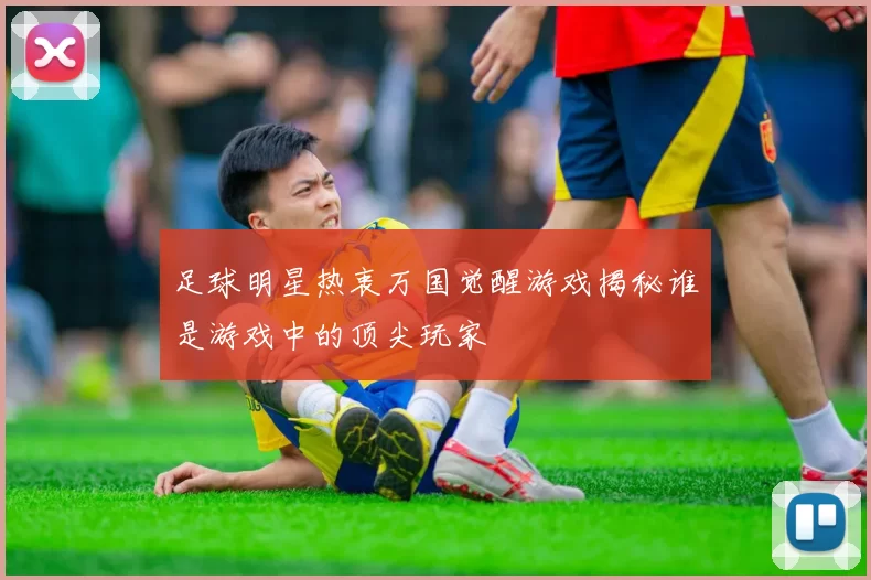 足球明星热衷万国觉醒游戏揭秘谁是游戏中的顶尖玩家
