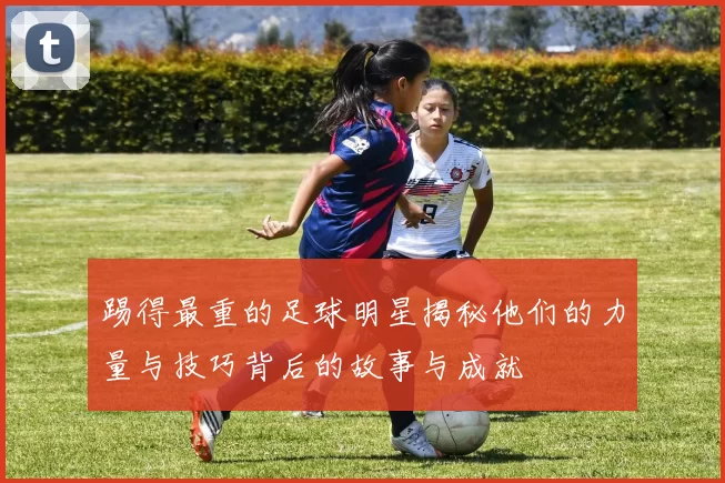 踢得最重的足球明星揭秘他们的力量与技巧背后的故事与成就