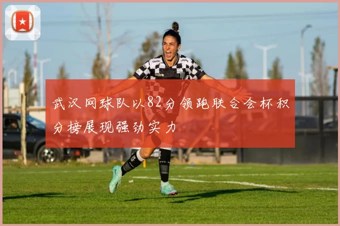武汉网球队以82分领跑联合会杯积分榜展现强劲实力