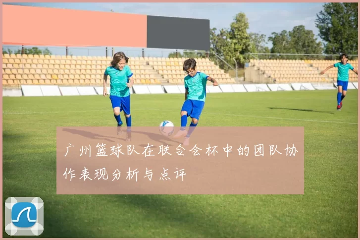 广州篮球队在联合会杯中的团队协作表现分析与点评