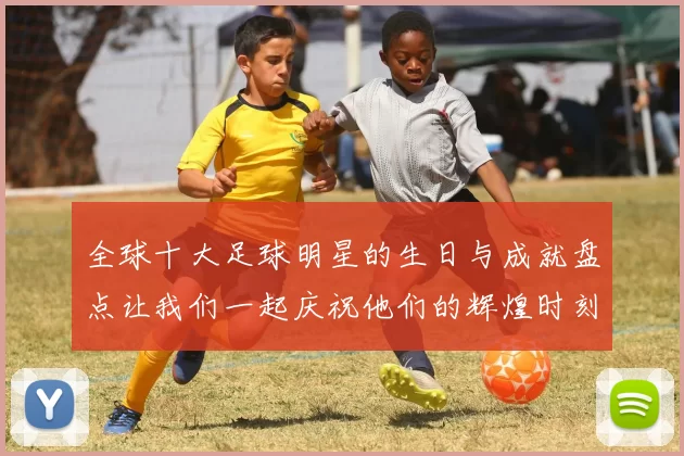 全球十大足球明星的生日与成就盘点让我们一起庆祝他们的辉煌时刻