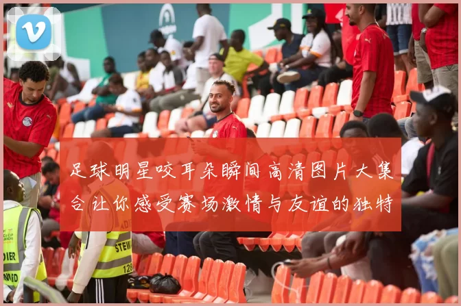 足球明星咬耳朵瞬间高清图片大集合让你感受赛场激情与友谊的独特魅力