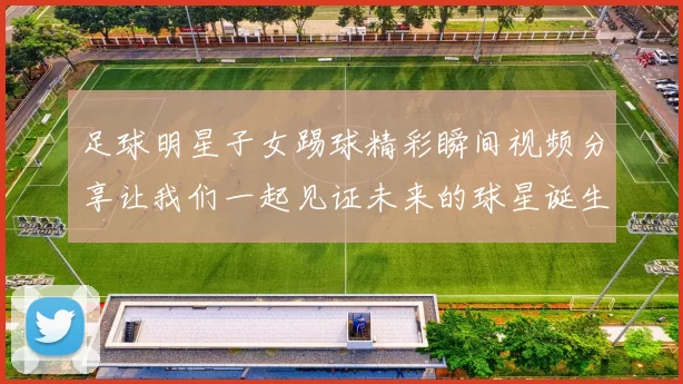 足球明星子女踢球精彩瞬间视频分享让我们一起见证未来的球星诞生
