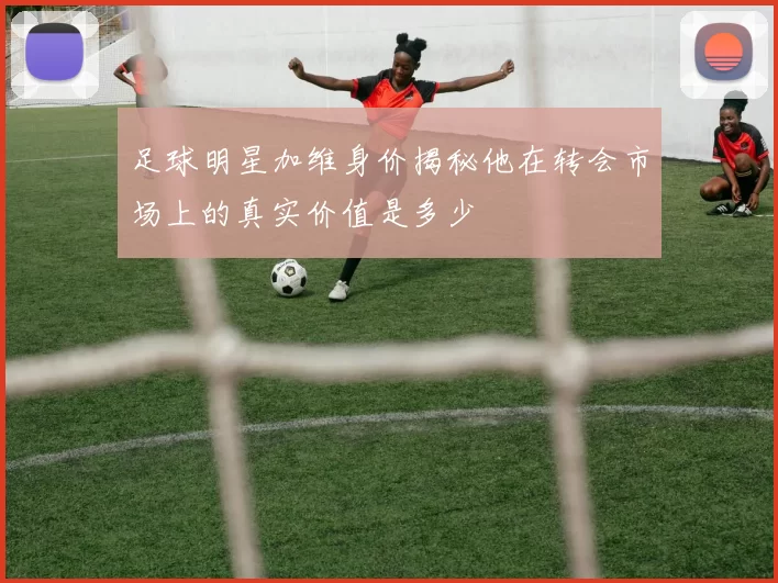 足球明星加维身价揭秘他在转会市场上的真实价值是多少