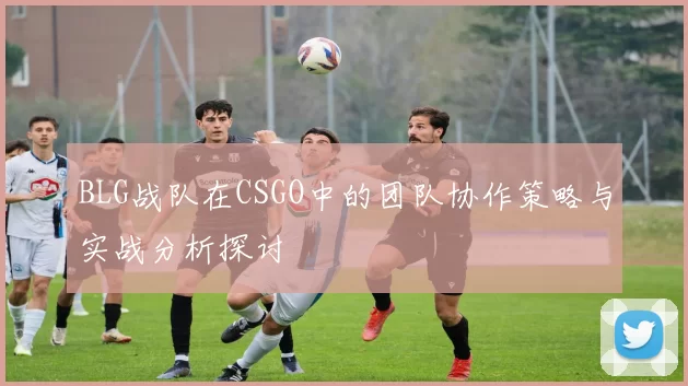 BLG战队在CSGO中的团队协作策略与实战分析探讨