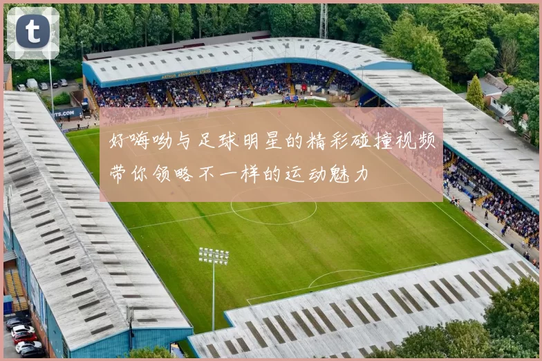 好嗨呦与足球明星的精彩碰撞视频带你领略不一样的运动魅力