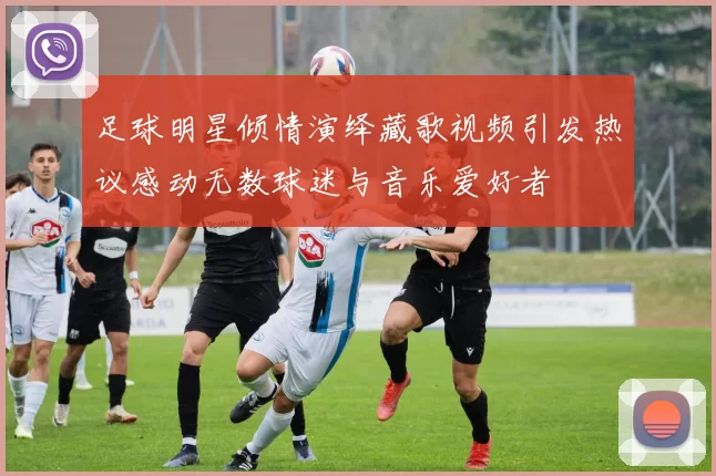 足球明星倾情演绎藏歌视频引发热议感动无数球迷与音乐爱好者