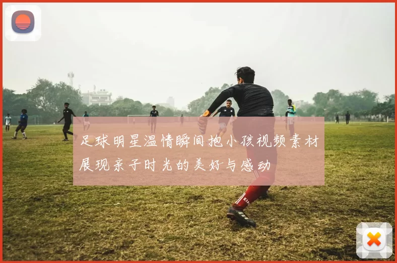 足球明星温情瞬间抱小孩视频素材展现亲子时光的美好与感动