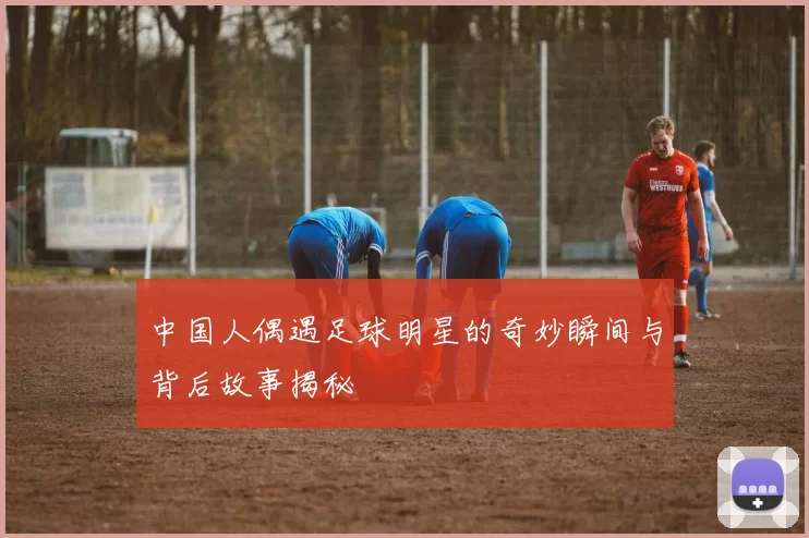 中国人偶遇足球明星的奇妙瞬间与背后故事揭秘