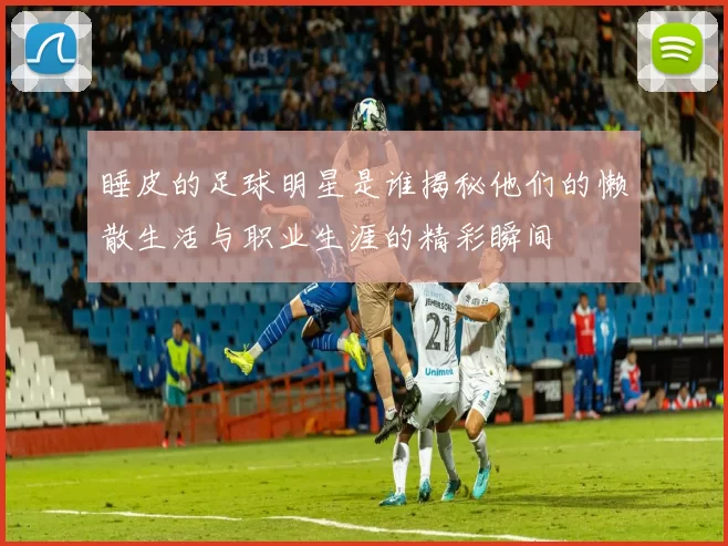 睡皮的足球明星是谁揭秘他们的懒散生活与职业生涯的精彩瞬间
