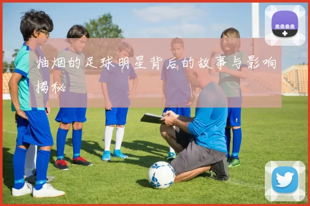 抽烟的足球明星背后的故事与影响揭秘