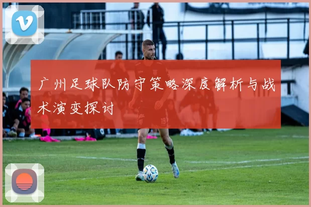 广州足球队防守策略深度解析与战术演变探讨