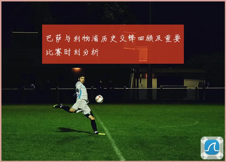 巴萨与利物浦历史交锋回顾及重要比赛时刻分析