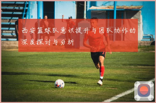 西安篮球队意识提升与团队协作的深度探讨与分析