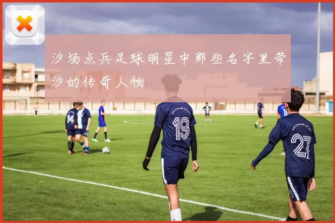 沙场点兵足球明星中那些名字里带沙的传奇人物
