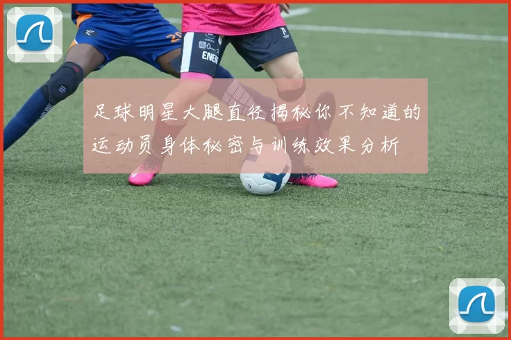 足球明星大腿直径揭秘你不知道的运动员身体秘密与训练效果分析