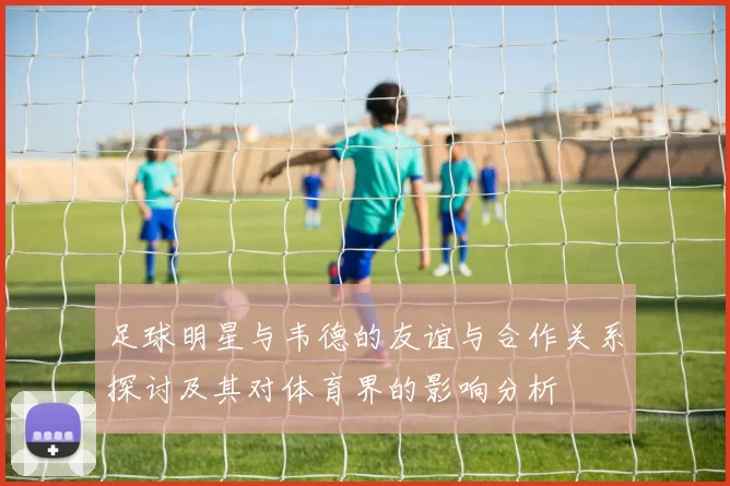 足球明星与韦德的友谊与合作关系探讨及其对体育界的影响分析
