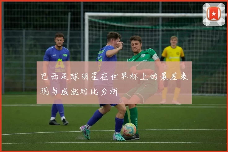 巴西足球明星在世界杯上的最差表现与成就对比分析