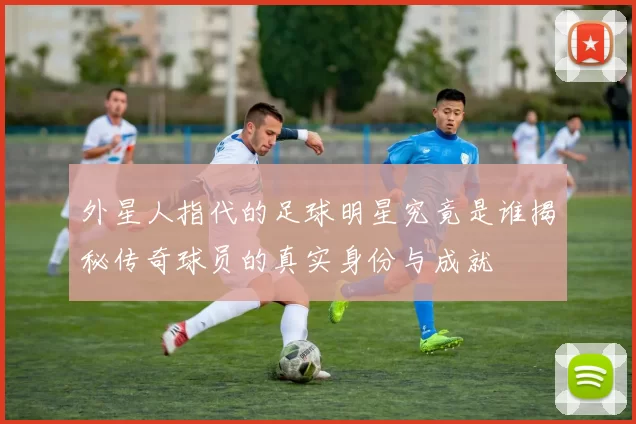 外星人指代的足球明星究竟是谁揭秘传奇球员的真实身份与成就