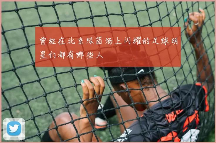 曾经在北京绿茵场上闪耀的足球明星们都有哪些人