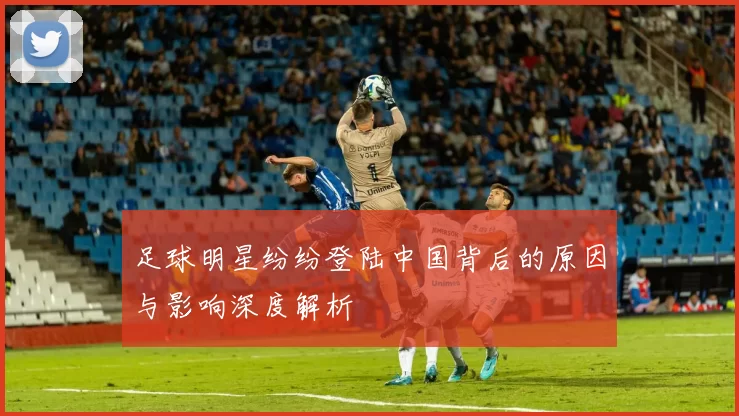 足球明星纷纷登陆中国背后的原因与影响深度解析