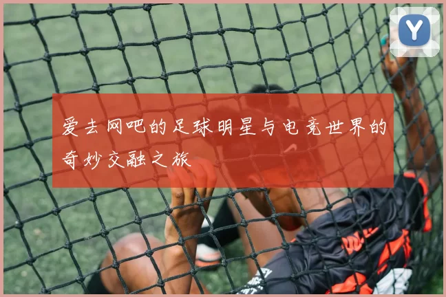 爱去网吧的足球明星与电竞世界的奇妙交融之旅