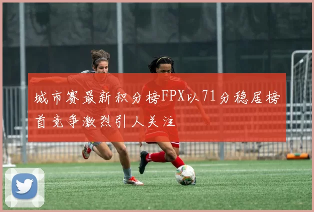 城市赛最新积分榜FPX以71分稳居榜首竞争激烈引人关注