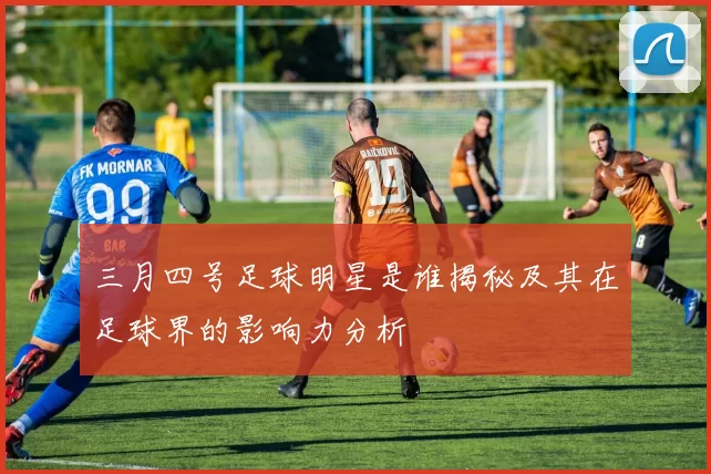 三月四号足球明星是谁揭秘及其在足球界的影响力分析