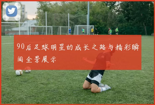 90后足球明星的成长之路与精彩瞬间全景展示