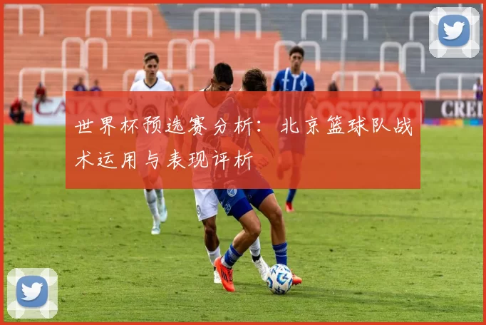 世界杯预选赛分析：北京篮球队战术运用与表现评析