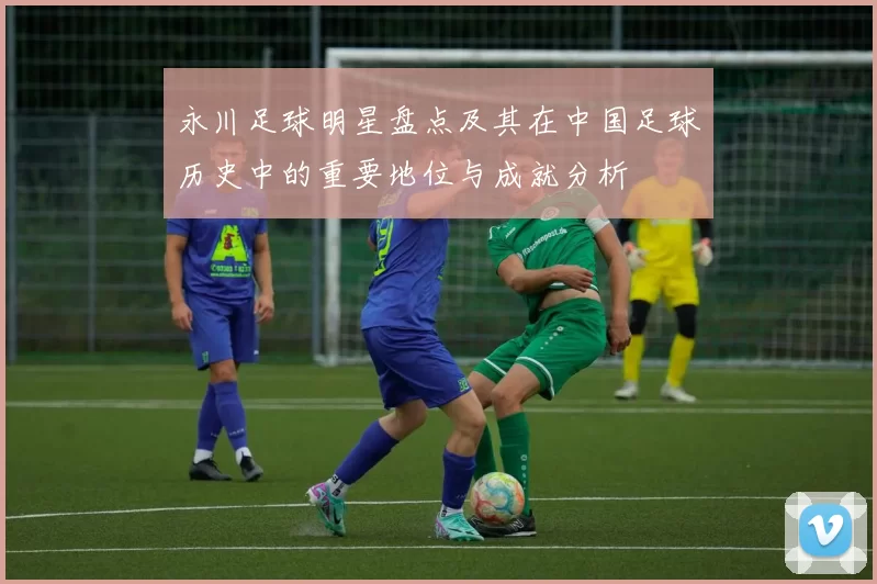 永川足球明星盘点及其在中国足球历史中的重要地位与成就分析