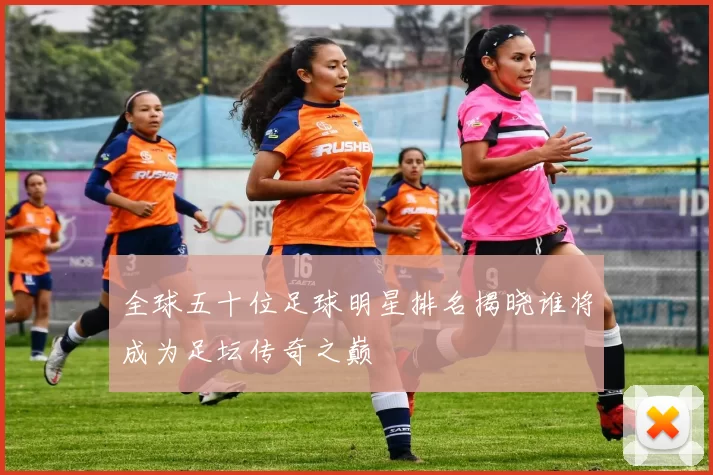 全球五十位足球明星排名揭晓谁将成为足坛传奇之巅