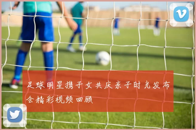 足球明星携子女共庆亲子时光发布会精彩视频回顾