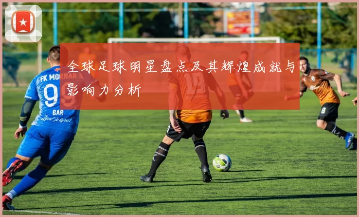 全球足球明星盘点及其辉煌成就与影响力分析