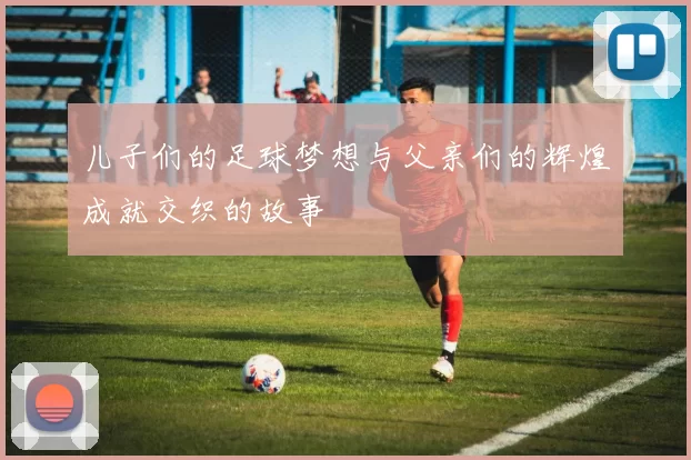 儿子们的足球梦想与父亲们的辉煌成就交织的故事