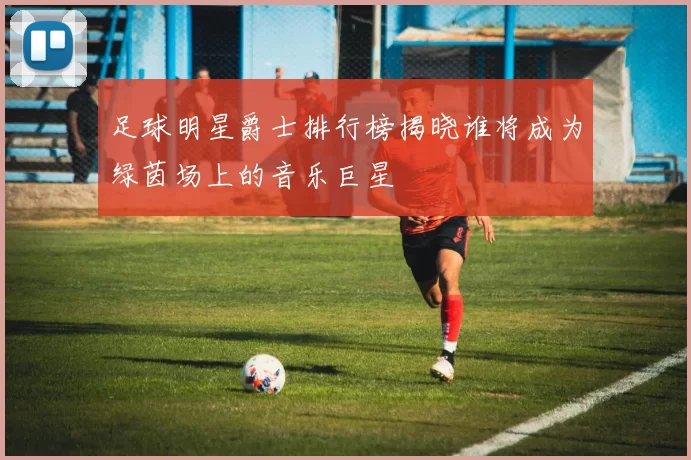 足球明星爵士排行榜揭晓谁将成为绿茵场上的音乐巨星